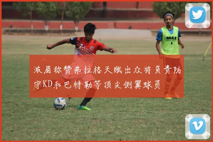 浓眉称赞弗拉格天赋出众将负责防守KD和巴特勒等顶尖侧翼球员