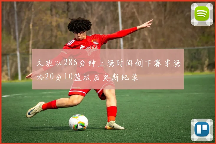 文班以286分钟上场时间创下赛季场均20分10篮板历史新纪录