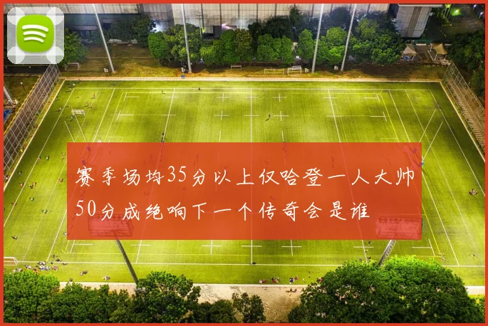 赛季场均35分以上仅哈登一人大帅50分成绝响下一个传奇会是谁