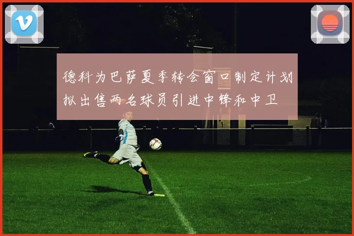 德科为巴萨夏季转会窗口制定计划拟出售两名球员引进中锋和中卫