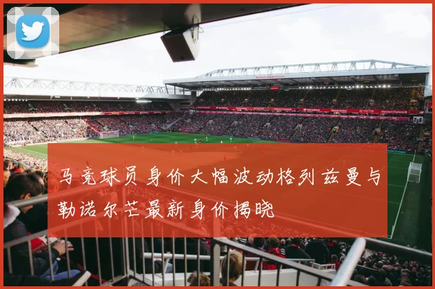 马竞球员身价大幅波动格列兹曼与勒诺尔芒最新身价揭晓
