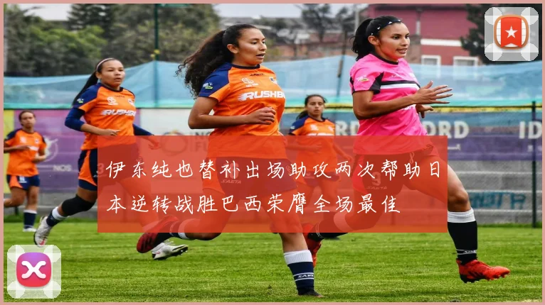 伊东纯也替补出场助攻两次帮助日本逆转战胜巴西荣膺全场最佳
