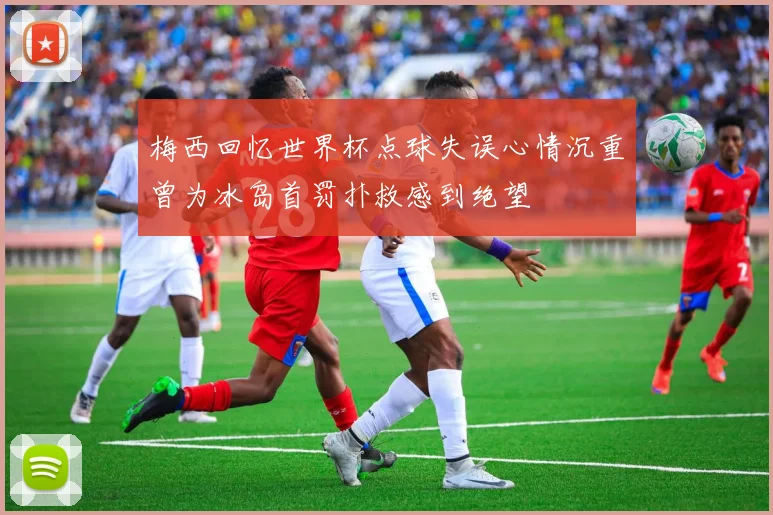 梅西回忆世界杯点球失误心情沉重曾为冰岛首罚扑救感到绝望