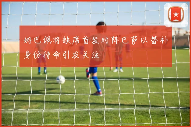 姆巴佩将缺席首发对阵巴萨以替补身份待命引发关注