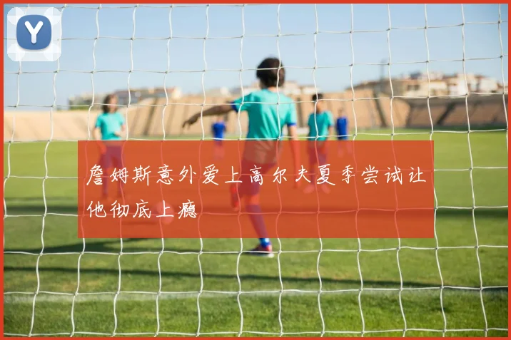 詹姆斯意外爱上高尔夫夏季尝试让他彻底上瘾