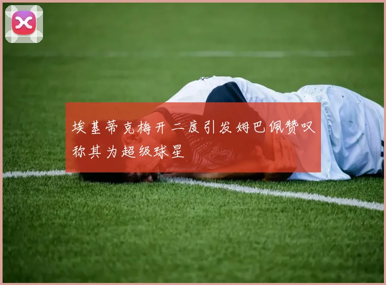 埃基蒂克梅开二度引发姆巴佩赞叹称其为超级球星