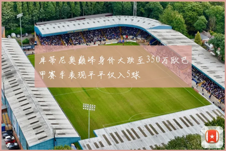 库蒂尼奥巅峰身价大跌至350万欧巴甲赛季表现平平仅入5球