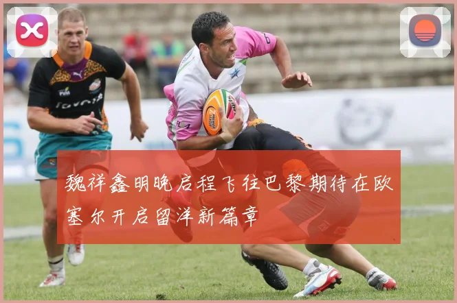 魏祥鑫明晚启程飞往巴黎期待在欧塞尔开启留洋新篇章