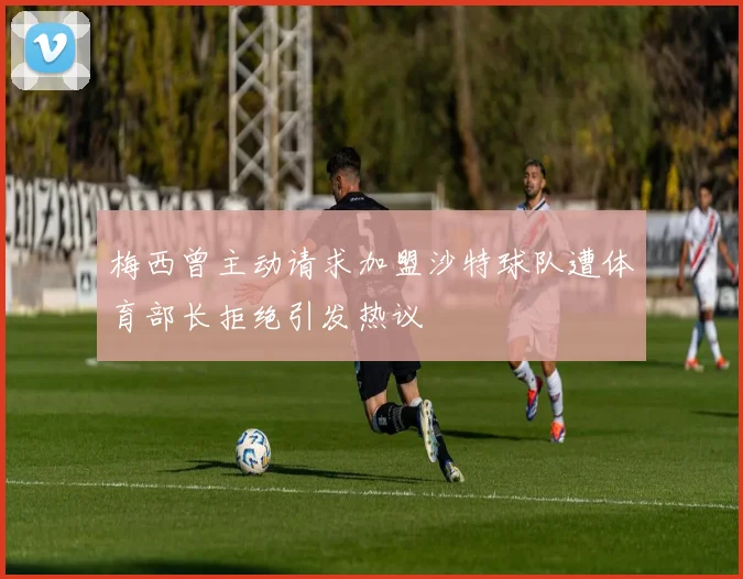 梅西曾主动请求加盟沙特球队遭体育部长拒绝引发热议