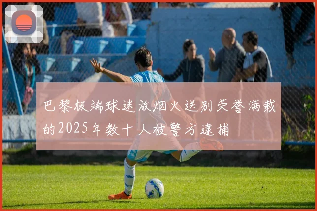 巴黎极端球迷放烟火送别荣誉满载的2025年数十人被警方逮捕